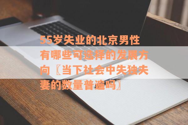 55岁失业的北京男性有哪些可选择的发展方向〖当下社会中失独夫妻的数量普遍吗〗