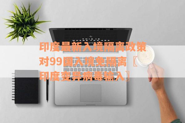 印度最新入境隔离政策对99国入境免隔离〖印度变异病毒输入〗