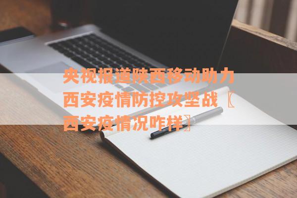 央视报道陕西移动助力西安疫情防控攻坚战〖西安疫情况咋样〗