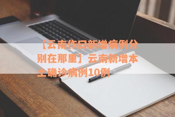 【云南作曰新增病例分别在那里】云南新增本土确诊病例10例