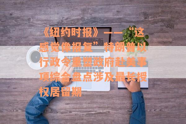 《纽约时报》——“这感觉像报复”特朗普以行政令重塑政府赴美事项综合盘点涉及最长授权居留期