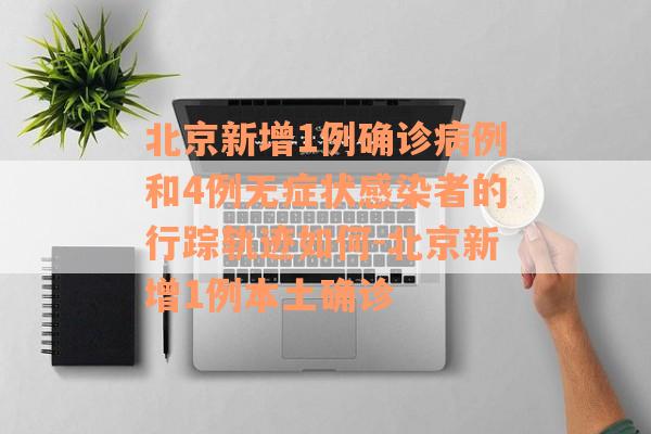 北京新增1例确诊病例和4例无症状感染者的行踪轨迹如何-北京新增1例本土确诊