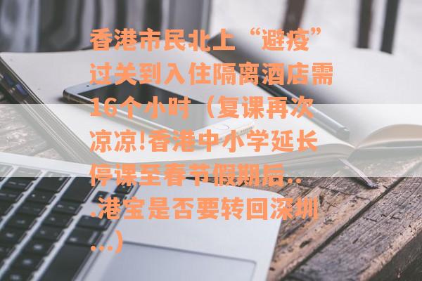 香港市民北上“避疫”过关到入住隔离酒店需16个小时（复课再次凉凉!香港中小学延长停课至春节假期后...港宝是否要转回深圳...）