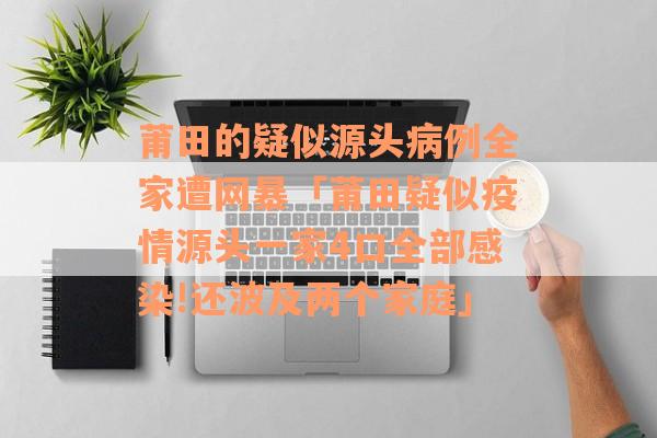 莆田的疑似源头病例全家遭网暴「莆田疑似疫情源头一家4口全部感染!还波及两个家庭」