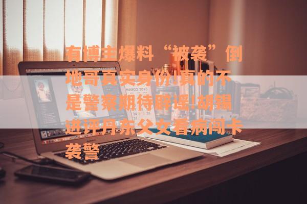 有博主爆料“被袭”倒地哥真实身份!真的不是警察期待辟谣!胡锡进评丹东父女看病闯卡袭警