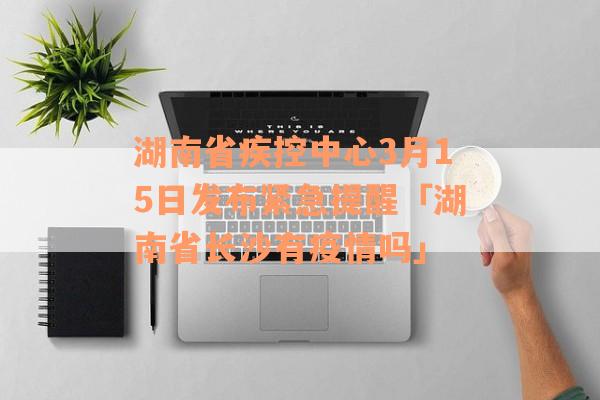 湖南省疾控中心3月15日发布紧急提醒「湖南省长沙有疫情吗」