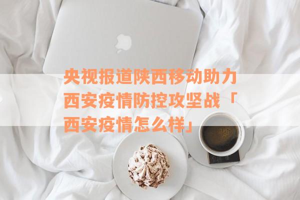 央视报道陕西移动助力西安疫情防控攻坚战「西安疫情怎么样」