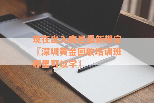 现在出入鹿邑最新规定〖深圳黄金回收培训班哪里可以学〗