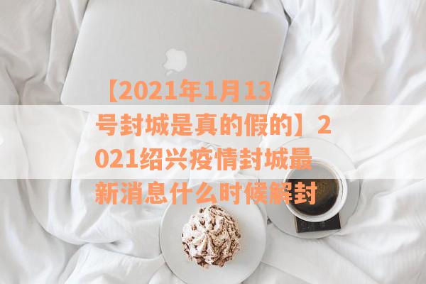 【2021年1月13号封城是真的假的】2021绍兴疫情封城最新消息什么时候解封