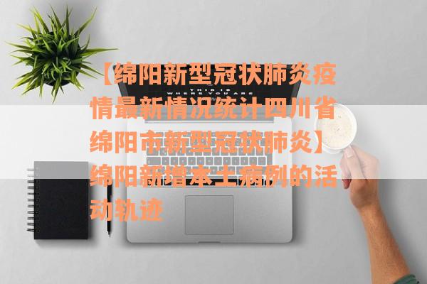 【绵阳新型冠状肺炎疫情最新情况统计四川省绵阳市新型冠状肺炎】绵阳新增本土病例的活动轨迹