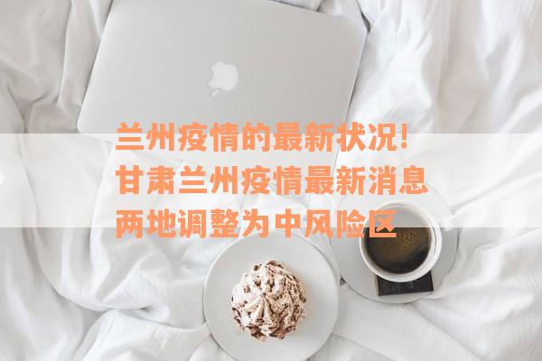 兰州疫情的最新状况!甘肃兰州疫情最新消息两地调整为中风险区