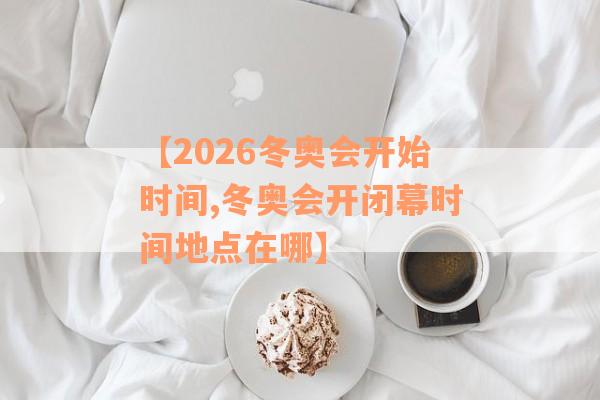 【2026冬奥会开始时间,冬奥会开闭幕时间地点在哪】