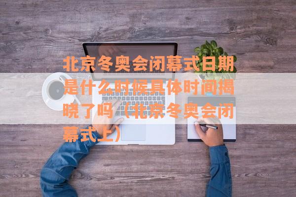 北京冬奥会闭幕式日期是什么时候具体时间揭晓了吗（北京冬奥会闭幕式上）