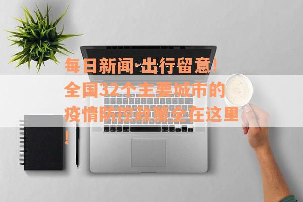 每日新闻-出行留意!全国32个主要城市的疫情防控政策全在这里!