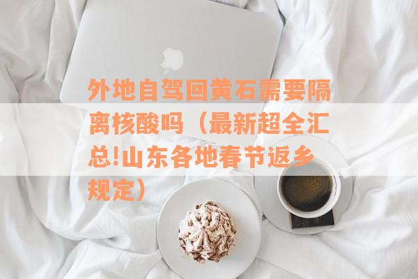 外地自驾回黄石需要隔离核酸吗（最新超全汇总!山东各地春节返乡规定）