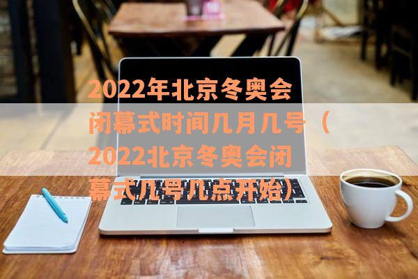 2022年北京冬奥会闭幕式时间几月几号（2022北京冬奥会闭幕式几号几点开始）