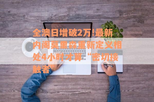 全澳日增破2万!最新内阁莫里森重新定义相处4小时才算“密切接触者”