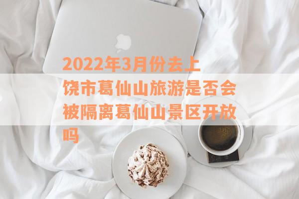 2022年3月份去上饶市葛仙山旅游是否会被隔离葛仙山景区开放吗