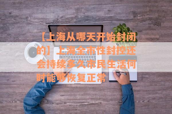 【上海从哪天开始封闭的】上海全市性封控还会持续多久市民生活何时能够恢复正常