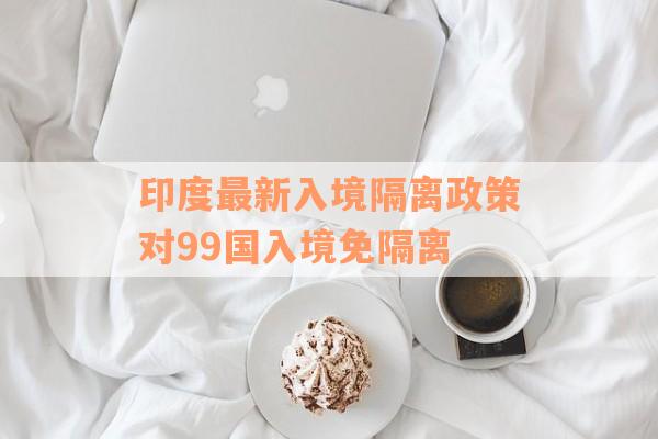 印度最新入境隔离政策对99国入境免隔离