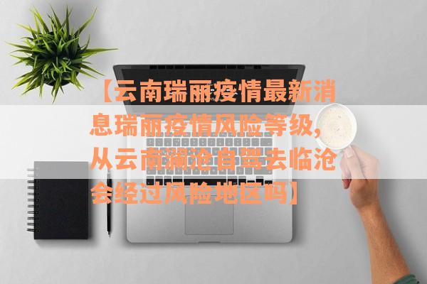 【云南瑞丽疫情最新消息瑞丽疫情风险等级,从云南澜沧自驾去临沧会经过风险地区吗】