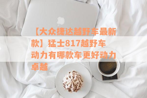 【大众捷达越野车最新款】猛士817越野车动力有哪款车更好动力卓越