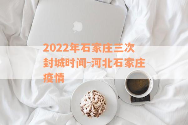 2022年石家庄三次封城时间-河北石家庄疫情