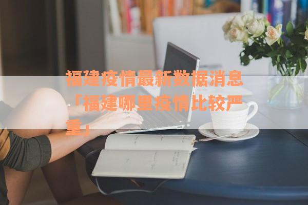 福建疫情最新数据消息「福建哪里疫情比较严重」