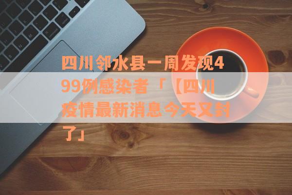 四川邻水县一周发现499例感染者「【四川疫情最新消息今天又封了」