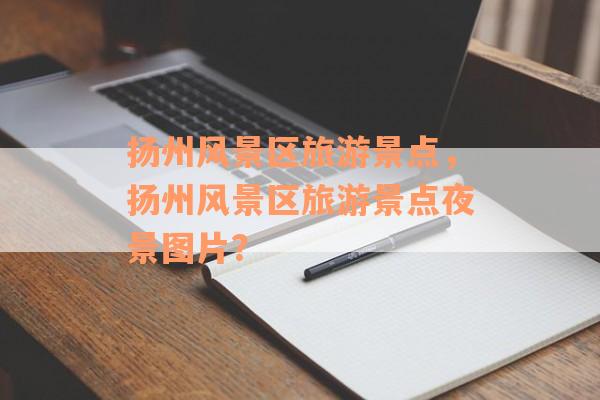 扬州风景区旅游景点，扬州风景区旅游景点夜景图片？