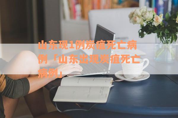 山东现1例炭疽死亡病例「山东出现炭疽死亡病例」
