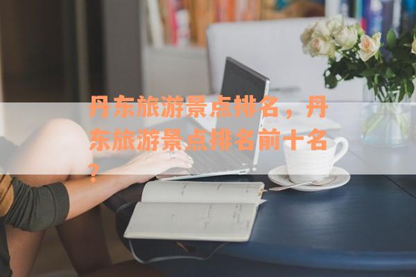 丹东旅游景点排名，丹东旅游景点排名前十名？