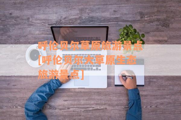 呼伦贝尔草原旅游景点[呼伦贝尔大草原生态旅游景点]