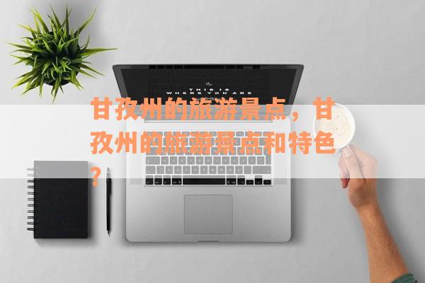 甘孜州的旅游景点，甘孜州的旅游景点和特色？
