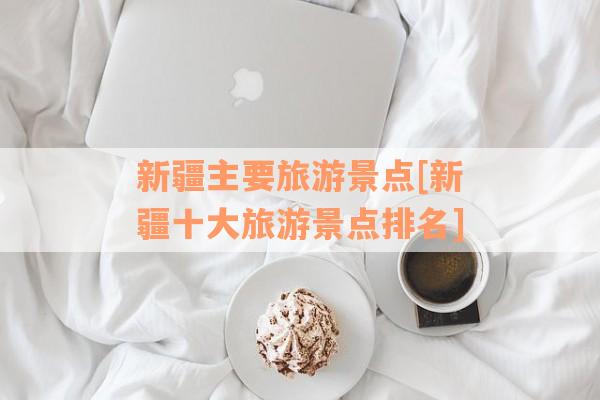 新疆主要旅游景点[新疆十大旅游景点排名]