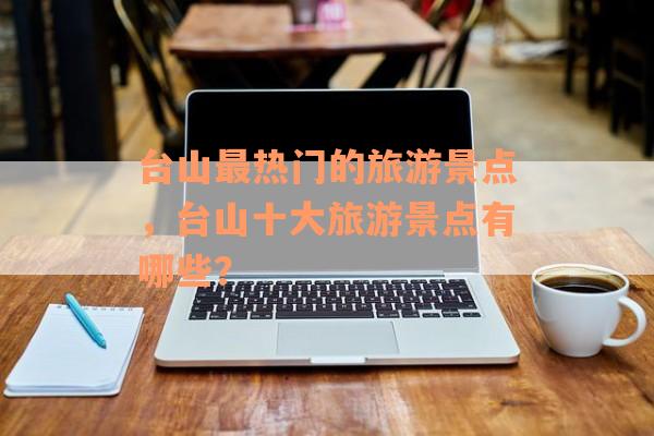 台山最热门的旅游景点，台山十大旅游景点有哪些？