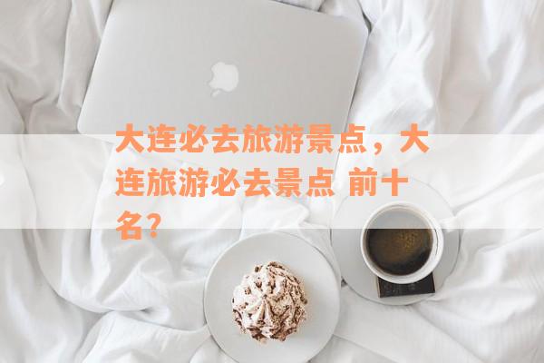大连必去旅游景点，大连旅游必去景点 前十名？