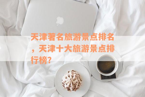 天津著名旅游景点排名，天津十大旅游景点排行榜？