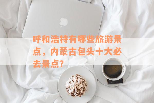 呼和浩特有哪些旅游景点，内蒙古包头十大必去景点？