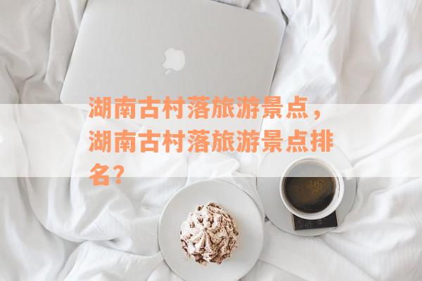 湖南古村落旅游景点，湖南古村落旅游景点排名？