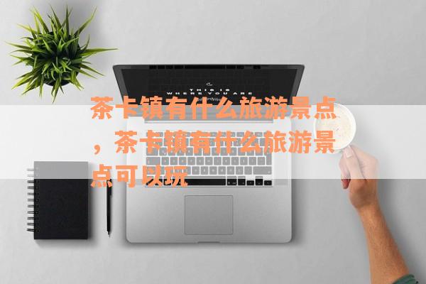 茶卡镇有什么旅游景点，茶卡镇有什么旅游景点可以玩