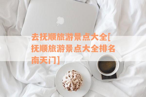 去抚顺旅游景点大全[抚顺旅游景点大全排名南天门]