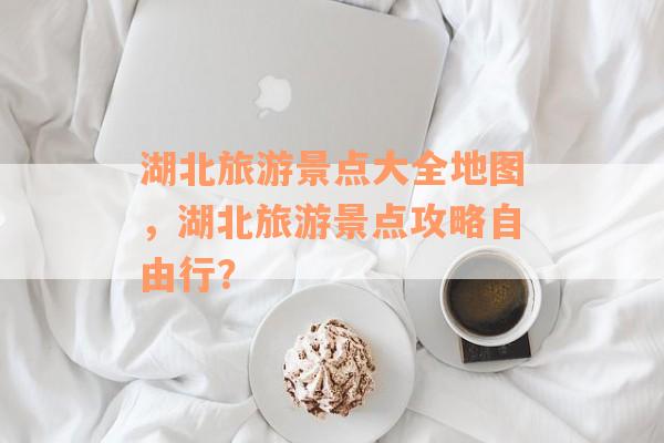 湖北旅游景点大全地图，湖北旅游景点攻略自由行？