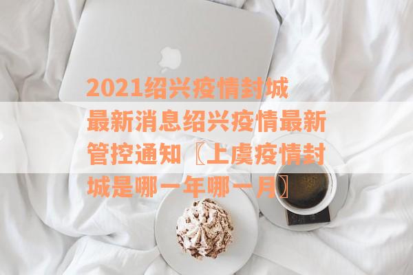 2021绍兴疫情封城最新消息绍兴疫情最新管控通知〖上虞疫情封城是哪一年哪一月〗