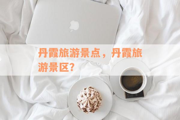 丹霞旅游景点，丹霞旅游景区？