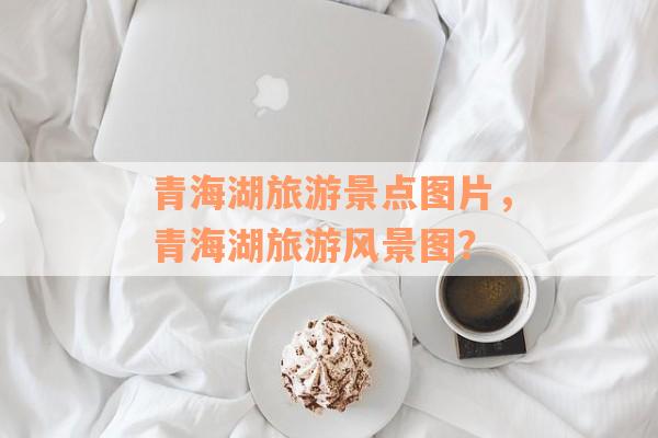 青海湖旅游景点图片，青海湖旅游风景图？