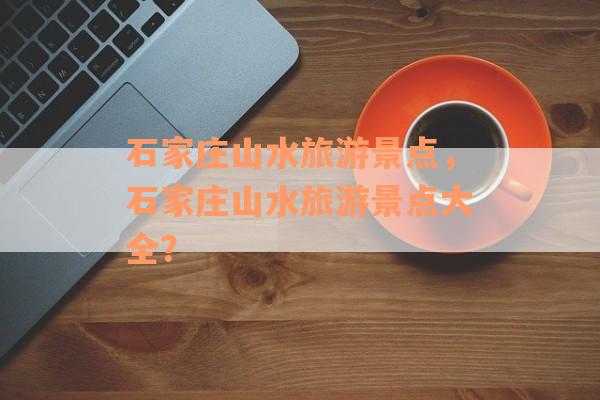 石家庄山水旅游景点，石家庄山水旅游景点大全？