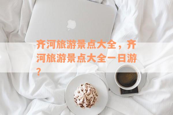 齐河旅游景点大全，齐河旅游景点大全一日游？