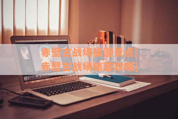 赤壁古战场旅游景点[赤壁古战场旅游攻略]
