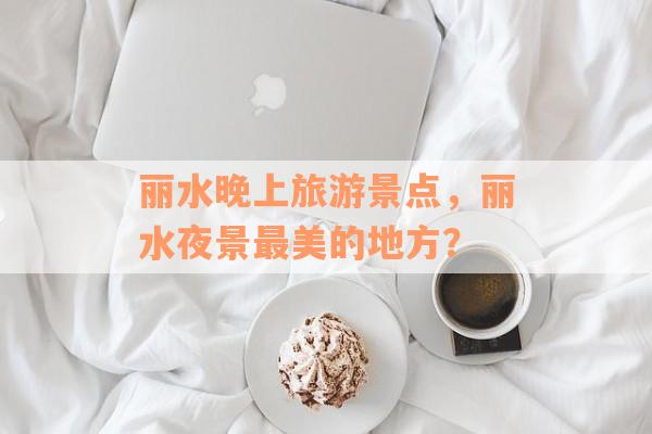 丽水晚上旅游景点，丽水夜景最美的地方？